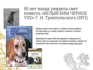 50 лет назад увидела свет
повесть «БЕЛЫЙ БИМ ЧЕРНОЕ
УХО» Г. Н. Троепольского (1971)
Широко известная повесть о собаке, умном, добром
сеттере Биме, и о людях, добрых и разных, которых
встречает Бим.
Щемящая история собачьей дружбы и преданности.
Автор страстно защищает все живое на Земле, говорит об
огромной ответственности человека перед природой.
 