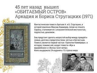 45 лет назад вышел
«ОБИТАЕМЫЙ ОСТРОВ»
Аркадия и Бориса Стругацких (1971)
Фантастическая повесть братьев А. и Б. Стругацких, в
которой землянин Максим Каммерер, попав на планету
Саракш, сталкивается с апокалиптической жестокостью,
подлостью, цинизмом.
Ему предстоит сделать непростой выбор между правдой и
ложью, долгом и предательством, честью и бесчестьем.
Повесть является первой частью «Трилогии Каммерера», в
которую, помимо неё, входят повести «Жук в
муравейнике» и «Волны гасят ветер».
Книга выдержала 24 издания в 13 странах мира.
 