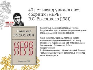 40 лет назад увидел свет
сборник «НЕРВ»
В.С. Высоцкого (1981)
Посмертный сборник стихотворных текстов
Владимира Высоцкого, первое официальное издание
его произведений в книжном варианте.
Книга появилась через год после его смерти -
издательство «Современник» выпускает книгу
стихов поэта тиражом всего в 55 000 экземпляров.
Составителем сборника стал Роберт
Рождественский.
В сборник вошли всего 130 стихотворений, большая
часть наследия Высоцкого оставалась в стране под
негласным запретом.
 