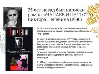25 лет назад был написан
роман «ЧАПАЕВ И ПУСТОТА»
Виктора Пелевина (1996)
Герой романа "Чапаев и Пустота" - вообразивший себя
поэтом-декадентом пациент психиатрической больницы
Петр Пустота.
Он живет в двух разных эпохах: в 1919 году знакомится с
Чапаевым, служит в его дивизии комиссаром, влюбляется в
Анку и даже чуть не гибнет в бою; а в другой реальности
встречается с Кавабатой, Шварценеггером и "просто
Марией"...
По мнению критиков, «Чапаев и Пустота» является «первым
серьезным дзэн-буддистским романом в русской
литературе».
В 1997 году роман был включён в список претендентов на
Малую Букеровскую премию. Лауреат премии «Странник-97»
в номинации «Крупная форма».
 