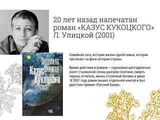 20 лет назад напечатан
роман «КАЗУС КУКОЦКОГО»
Л. Улицкой (2001)
Семейная сага, история жизни одной семьи, которая
протекает на фоне истории страны.
Время действия в романе – сороковые-шестидесятые:
излет сталинской эпохи, разгром генетики, смерть
тирана, оттепель, жизнь столичной богемы и джаз.
В 2001 году роман вышел отдельной книгой и был
удостоен премии «Русский Букер».
 