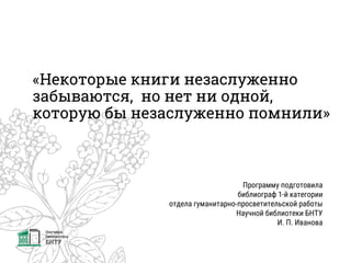 «Некоторые книги незаслуженно
забываются, но нет ни одной,
которую бы незаслуженно помнили»
Программу подготовила
библиограф 1-й категории
отдела гуманитарно-просветительской работы
Научной библиотеки БНТУ
И. П. Иванова
 