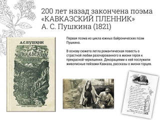 200 лет назад закончена поэма
«КАВКАЗСКИЙ ПЛЕННИК»
А. С. Пушкина (1821)
Первая поэма из цикла южных байронических поэм
Пушкина.
В основу сюжета легла романтическая повесть о
страстной любви разочарованного в жизни героя к
прекрасной черкешенке. Декорациями к ней послужили
живописные пейзажи Кавказа, рассказы о жизни горцев.
 