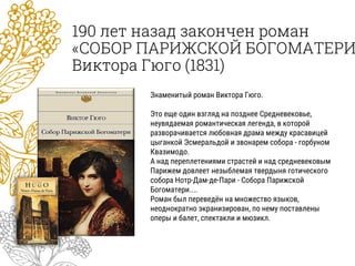 190 лет назад закончен роман
«СОБОР ПАРИЖСКОЙ БОГОМАТЕРИ
Виктора Гюго (1831)
Знаменитый роман Виктора Гюго.
Это еще один взгляд на позднее Средневековье,
неувядаемая романтическая легенда, в которой
разворачивается любовная драма между красавицей
цыганкой Эсмеральдой и звонарем собора - горбуном
Квазимодо.
А над переплетениями страстей и над средневековым
Парижем довлеет незыблемая твердыня готического
собора Нотр-Дам-де-Пари - Собора Парижской
Богоматери....
Роман был переведён на множество языков,
неоднократно экранизирован, по нему поставлены
оперы и балет, спектакли и мюзикл.
 