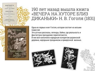 190 лет назад вышла книга
«ВЕЧЕРА НА ХУТОРЕ БЛИЗ
ДИКАНЬКИ» Н. В. Гоголя (1831)
Одна из первых книг Гоголя, которая состоит из восьми
повестей.
Это устные рассказы, легенды, байки, где реальность и
фантастика причудливо переплетаются.
В них всё наполнено народным колоритом украинской
деревни, народным праздником и ярмарочной жизнью.
 