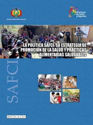 ESTADO PLURINACIONAL DE BOLIVIA
Ministerio
de Salud
yDeportes
LA POLÍTICA SAFCI, SU ESTRATEGIA DE
PROMOCIÓN DE LA SALUD Y PRÁCTICAS
ALIMENTARIAS SALUDABLES
DGPS No. 28 2013
 