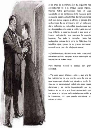 A las once de la mañana del día siguiente nos
acercábamos ya a la antigua capital inglesa.
Holmes había permanecido todo el viaje
sepultado en los periódicos de la mañana, pero
en cuanto pasamos los límites de Hampshire los
dejó a un lado y se puso a admirar el paisaje. Era
un hermoso día de primavera, con un cielo azul
claro, salpicado de nubecillas algodonosas que
se desplazaban de oeste a este. Lucía un sol
muy brillante, a pesar de lo cual el aire tenía un
frescor estimulante, que aguzaba la energía
humana. Por toda la campiña, hasta las
ondulantes colinas de la zona de Aldershot, los
tejadillos rojos y grises de las granjas asomaban
entre el verde claro del follaje primaveral.
—¡Qué hermoso y lozano se ve todo! —exclamé
con el entusiasmo de quien acaba de escapar de
las nieblas de Baker Street.
Pero Holmes meneó la cabeza con gran
seriedad.
—Ya sabe usted, Watson —dijo—, que una de
las maldiciones de una mente como la mía es
que tengo que mirarlo todo desde el punto de
vista de mi especialidad. Usted mira esas casas
dispersas y se siente impresionado por su
belleza. Yo las miro, y el único pensamiento que
me viene a la cabeza es lo aisladas que están, y
la impunidad con que puede cometerse un
crimen en ellas.
 