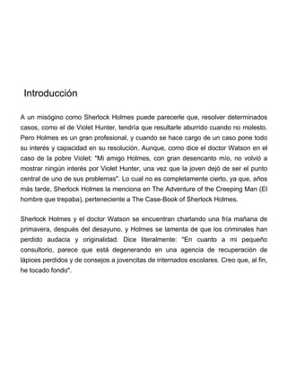 A un misógino como Sherlock Holmes puede parecerle que, resolver determinados
casos, como el de Violet Hunter, tendría que resultarle aburrido cuando no molesto.
Pero Holmes es un gran profesional, y cuando se hace cargo de un caso pone todo
su interés y capacidad en su resolución. Aunque, como dice el doctor Watson en el
caso de la pobre Violet: "Mi amigo Holmes, con gran desencanto mío, no volvió a
mostrar ningún interés por Violet Hunter, una vez que la joven dejó de ser el punto
central de uno de sus problemas". Lo cual no es completamente cierto, ya que, años
más tarde, Sherlock Holmes la menciona en The Adventure of the Creeping Man (El
hombre que trepaba), perteneciente a The Case-Book of Sherlock Holmes.
Sherlock Holmes y el doctor Watson se encuentran charlando una fría mañana de
primavera, después del desayuno, y Holmes se lamenta de que los criminales han
perdido audacia y originalidad. Dice literalmente: "En cuanto a mi pequeño
consultorio, parece que está degenerando en una agencia de recuperación de
lápices perdidos y de consejos a jovencitas de internados escolares. Creo que, al fin,
he tocado fondo".
Introducción
 