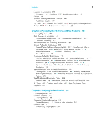Contents ﻿  ﻿ 9
Measures of Association 141
Covariance 142 • Correlation 143 • Excel Correlation Tool 145
Outliers 146
Statistical Thinking in Business Decisions 148
Variability in Samples 149
Key Terms 151 • Problems and Exercises 152 • Case: Drout Advertising ­
Research
Project 155 • Case: Performance Lawn Equipment 155
Chapter 5: Probability Distributions and Data Modeling 157
Learning Objectives 157
Basic Concepts of Probability 158
Probability Rules and Formulas 160 • Joint and Marginal Probability 161 •
Conditional Probability 163
Random Variables and Probability Distributions 166
Discrete Probability Distributions 168
Expected Value of a Discrete Random Variable 169 • Using Expected Value in
Making Decisions 170 • Variance of a Discrete Random Variable 172 •
Bernoulli Distribution 173 • Binomial Distribution 173 •
Poisson Distribution 175
Continuous Probability Distributions 176
Properties of Probability Density Functions 177 • Uniform Distribution 178 •
Normal Distribution 180 • The NORM.INV Function 182 • Standard ­Normal
Distribution 182 • Using Standard Normal Distribution Tables 184 •
Exponential Distribution 184 • Other Useful Distributions 186 • ­Continuous
Distributions 186
Random Sampling from Probability Distributions 187
Sampling from Discrete Probability Distributions 188 • Sampling from Common
Probability Distributions 189 • Probability Distribution Functions in Analytic Solver
Platform 192
Data Modeling and Distribution Fitting 194
Goodness of Fit 196 • Distribution Fitting with Analytic Solver Platform 196
Key Terms 198 • Problems and Exercises 199 • Case: Performance Lawn
Equipment 205
Chapter 6: Sampling and Estimation 207
Learning Objectives 207
Statistical Sampling 208
Sampling Methods 208
Estimating Population Parameters 211
Unbiased Estimators 212 • Errors in Point Estimation 212
Sampling Error 213
Understanding Sampling Error 213
 