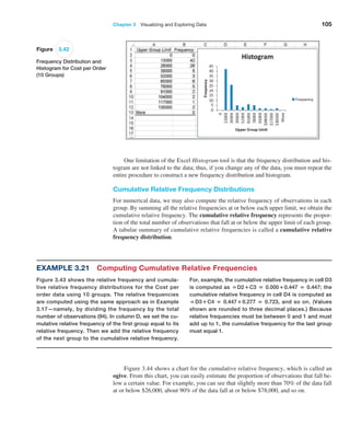 Chapter 3   Visualizing and Exploring Data 105
One limitation of the Excel Histogram tool is that the frequency distribution and his-
togram are not linked to the data; thus, if you change any of the data, you must repeat the
entire procedure to construct a new frequency distribution and histogram.
Cumulative Relative Frequency Distributions
For numerical data, we may also compute the relative frequency of observations in each
group. By summing all the relative frequencies at or below each upper limit, we obtain the
cumulative relative frequency. The cumulative relative frequency represents the propor-
tion of the total number of observations that fall at or below the upper limit of each group.
A tabular summary of cumulative relative frequencies is called a cumulative relative
­frequency distribution.
Figure 3.42
Frequency Distribution and
Histogram for Cost per Order
(10 Groups)
Example 3.21 Computing Cumulative Relative Frequencies
Figure 3.43 shows the relative frequency and cumula-
tive relative frequency distributions for the Cost per
order data using 10 groups. The relative frequencies
are computed using the same approach as in Example
3.17—namely, by dividing the frequency by the total
number of observations (94). In column D, we set the cu-
mulative relative frequency of the first group equal to its
relative frequency. Then we add the relative frequency
of the next group to the cumulative relative frequency.
For, example, the cumulative relative frequency in cell D3
is computed as =D2+C3 = 0.000+0.447 = 0.447; the
cumulative relative frequency in cell D4 is computed as
=D3+C4 = 0.447+0.277 = 0.723, and so on. (Values
shown are rounded to three decimal places.) Because
relative frequencies must be between 0 and 1 and must
add up to 1, the cumulative frequency for the last group
must equal 1.
Figure 3.44 shows a chart for the cumulative relative frequency, which is called an
ogive. From this chart, you can easily estimate the proportion of observations that fall be-
low a certain value. For example, you can see that slightly more than 70% of the data fall
at or below $26,000, about 90% of the data fall at or below $78,000, and so on.
 