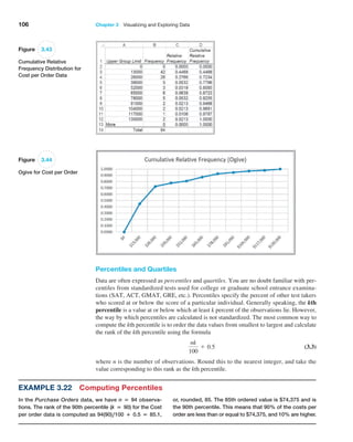 106 Chapter 3   Visualizing and Exploring Data
Percentiles and Quartiles
Data are often expressed as percentiles and quartiles. You are no doubt familiar with per-
centiles from standardized tests used for college or graduate school entrance examina-
tions (SAT, ACT, GMAT, GRE, etc.). Percentiles specify the percent of other test takers
who scored at or below the score of a particular individual. Generally speaking, the kth
­percentile is a value at or below which at least k percent of the observations lie. However,
the way by which percentiles are calculated is not standardized. The most common way to
compute the kth percentile is to order the data values from smallest to largest and calculate
the rank of the kth percentile using the formula
nk
100
+ 0.5 (3.3)
where n is the number of observations. Round this to the nearest integer, and take the
value corresponding to this rank as the kth percentile.
Figure 3.43
Cumulative Relative
Frequency Distribution for
Cost per Order Data
Figure 3.44
Ogive for Cost per Order
Example 3.22 Computing Percentiles
In the Purchase Orders data, we have n = 94 observa-
tions. The rank of the 90th percentile (k = 90) for the Cost
per order data is computed as 94(90),100 + 0.5 = 85.1,
or, rounded, 85. The 85th ordered value is $74,375 and is
the 90th percentile. This means that 90% of the costs per
order are less than or equal to $74,375, and 10% are higher.
 