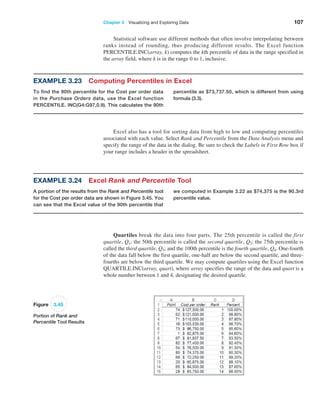 Chapter 3   Visualizing and Exploring Data 107
Statistical software use different methods that often involve interpolating ­
between
ranks instead of rounding, thus producing different results. The Excel function
­PERCENTILE.INC(array, k) computes the kth percentile of data in the range specified in
the array field, where k is in the range 0 to 1, inclusive.
Example 3.23 Computing Percentiles in Excel
To find the 90th percentile for the Cost per order data
in the Purchase Orders data, use the Excel function
PERCENTILE. INC(G4:G97,0.9). This calculates the 90th
percentile as $73,737.50, which is different from using
­formula (3.3).
Example 3.24 Excel Rank and Percentile Tool
A portion of the results from the Rank and Percentile tool
for the Cost per order data are shown in Figure 3.45. You
can see that the Excel value of the 90th percentile that
we computed in Example 3.22 as $74,375 is the 90.3rd
percentile value.
Excel also has a tool for sorting data from high to low and computing percentiles
­
associated with each value. Select Rank and Percentile from the Data Analysis menu and
specify the range of the data in the dialog. Be sure to check the Labels in First Row box if
your range includes a header in the spreadsheet.
Figure 3.45
Portion of Rank and
Percentile Tool Results
Quartiles break the data into four parts. The 25th percentile is called the first
­quartile, Q1; the 50th percentile is called the second quartile, Q2; the 75th percentile is
called the third quartile, Q3; and the 100th percentile is the fourth quartile, Q4. One-fourth
of the data fall below the first quartile, one-half are below the second quartile, and three-
fourths are below the third quartile. We may compute quartiles using the Excel function
­QUARTILE.INC(array, quart), where array specifies the range of the data and quart is a
whole number between 1 and 4, designating the desired quartile.
 