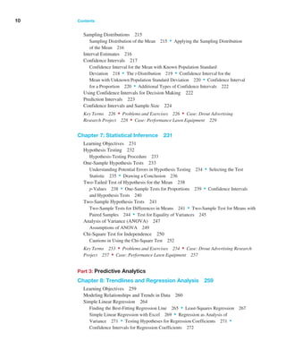 10 Contents ﻿  ﻿
Sampling Distributions 215
Sampling Distribution of the Mean 215 • Applying the Sampling Distribution
of the Mean 216
Interval Estimates 216
Confidence Intervals 217
Confidence Interval for the Mean with Known Population Standard
Deviation 218 • The t-Distribution 219 • Confidence Interval for the
Mean with Unknown Population Standard Deviation 220 • Confidence Interval
for a ­
Proportion 220 • Additional Types of Confidence Intervals 222
Using Confidence Intervals for Decision Making 222
Prediction Intervals 223
Confidence Intervals and Sample Size 224
Key Terms 226 • Problems and Exercises 226 • Case: Drout Advertising
Research Project 228 • Case: Performance Lawn Equipment 229
Chapter 7: Statistical Inference 231
Learning Objectives 231
Hypothesis Testing 232
Hypothesis-Testing Procedure 233
One-Sample Hypothesis Tests 233
Understanding Potential Errors in Hypothesis Testing 234 • Selecting the Test
­Statistic 235 • Drawing a Conclusion 236
Two-Tailed Test of Hypothesis for the Mean 238
p-Values 238 • One-Sample Tests for Proportions 239 • Confidence ­Intervals
and Hypothesis Tests 240
Two-Sample Hypothesis Tests 241
Two-Sample Tests for Differences in Means 241 • Two-Sample Test for Means with
Paired Samples 244 • Test for Equality of Variances 245
Analysis of Variance (ANOVA) 247
Assumptions of ANOVA 249
Chi-Square Test for Independence 250
Cautions in Using the Chi-Square Test 252
Key Terms 253 • Problems and Exercises 254 • Case: Drout ­
Advertising ­
Research
Project 257 • Case: Performance Lawn Equipment 257
Part 3: Predictive Analytics
Chapter 8: Trendlines and Regression Analysis 259
Learning Objectives 259
Modeling Relationships and Trends in Data 260
Simple Linear Regression 264
Finding the Best-Fitting Regression Line 265 • Least-Squares Regression 267
Simple Linear Regression with Excel 269 • Regression as Analysis of
­Variance 271 • Testing Hypotheses for Regression Coefficients 271 •
Confidence Intervals for Regression Coefficients 272
 