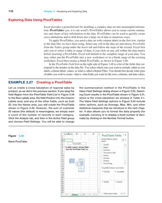 110 Chapter 3   Visualizing and Exploring Data
Exploring Data Using PivotTables
Excel provides a powerful tool for distilling a complex data set into meaningful informa-
tion: PivotTables (yes, it is one word!). PivotTables allows you to create custom summa-
ries and charts of key information in the data. PivotTables can be used to quickly create
cross-tabulations and to drill down into a large set of data in numerous ways.
To apply PivotTables, you need a data set with column labels in the first row, similar
to the data files we have been using. Select any cell in the data set and choose PivotTable
from the Tables group under the Insert tab and follow the steps of the wizard. Excel first
asks you to select a table or range of data; if you click on any cell within the data matrix
before inserting a PivotTable, Excel will default to the complete range of your data. You
may either put the PivotTable into a new worksheet or in a blank range of the existing
worksheet. Excel then creates a blank PivotTable, as shown in Figure 3.48.
In the PivotTable Field List on the right side of Figure 3.48 is a list of the fields that cor-
respond to the headers in the data file. You select which ones you want to include, either as row
labels, column labels, values, or what is called a Report Filter. You should first decide what types
of tables you wish to create—that is, what fields you want for the rows, columns, and data values.
Example 3.27 Creating a PivotTable
Let us create a cross-tabulation of regional sales by
product, as we did in the previous section. If you drag the
field Region from the PivotTable Field List in Figure 3.48
to the Row Labels area, the field Product into the Column
Labels area, and any of the other fields, such as Cust
ID, into the Values area, you will create the ­
PivotTable
shown in Figure 3.49. However, the sum of customer
ID values (the default) is meaningless; we simply want
a count of the number of records in each category.
Click the ­
Analyze tab, and then in the Active Field group
and choose Field Settings. You will be able to change
the summarization method in the PivotTable in the
Value Field Settings dialog shown in Figure 3.50. Select-
ing Count results in the PivotTable shown in Figure 3.51,
which is the cross-tabulation we showed in Table 3.1.
The Value Field Settings options in Figure 3.50 include
other options, such as Average, Max, Min, and other
statistical measures that we introduce in the next chap-
ter. It also allows you to format the data properly (for
example, currency or to display a fixed number of deci-
mals) by clicking on the Number Format button.
Figure 3.48
Blank PivotTable
 