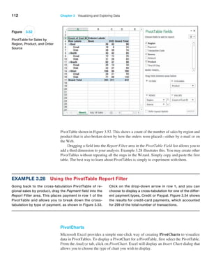 112 Chapter 3   Visualizing and Exploring Data
PivotTable shown in Figure 3.52. This shows a count of the number of sales by region and
product that is also broken down by how the orders were placed—either by e-mail or on
the Web.
Dragging a field into the Report Filter area in the PivotTable Field list allows you to
add a third dimension to your analysis. Example 3.28 illustrates this. You may create other
PivotTables without repeating all the steps in the Wizard. Simply copy and paste the first
table. The best way to learn about PivotTables is simply to experiment with them.
Example 3.28 Using the PivotTable Report Filter
Going back to the cross-tabulation PivotTable of re-
gional sales by product, drag the Payment field into the
Report Filter area. This places payment in row 1 of the
PivotTable and allows you to break down the cross-­
tabulation by type of payment, as shown in Figure 3.53.
Click on the drop-down arrow in row 1, and you can
choose to ­
display a cross-tabulation for one of the differ-
ent ­
payment types, Credit or Paypal. Figure 3.54 shows
the results for credit-card payments, which accounted
for 299 of the total number of transactions.
Figure 3.52
PivotTable for Sales by
Region, Product, and Order
Source
PivotCharts
Microsoft Excel provides a simple one-click way of creating PivotCharts to visualize
data in PivotTables. To display a PivotChart for a PivotTable, first select the PivotTable.
From the Analyze tab, click on PivotChart. Excel will display an Insert Chart dialog that
allows you to choose the type of chart you wish to display.
 