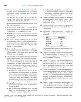 118 Chapter 3   Visualizing and Exploring Data
16. The total runs scored by 30 players in a test cricket
match in the year 2011 were recorded to determine
which score was the highest and which the lowest.
The runs are:
		 423, 369, 387, 411, 393, 394, 371, 377, 389, 409, 392,
408, 431, 401, 363, 391, 405, 382, 400, 381, 399, 415,
428, 422, 396, 372, 410, 419, 386, 390
		 Construct the frequency distribution table and calcu-
late relative frequency.
17. Sort the data in the Excel file Automobile Quality
from highest to lowest number of problems per 100
vehicles using the sort capability in Excel.
18. In the Purchase Orders database, conduct a Pareto
analysis of the Cost per order data. What conclusions
can you reach?
19. Use Excel’s filtering capability to (1) extract all or-
ders for control panels, (2) all orders for quantities
of less than 500 units, and (3) all orders for control
panels with quantities of less than 500 units in the
Purchase Orders database.
20. In the Sales Transactions database, use Excel’s filter-
ing capability to extract all orders that used PayPal,
all orders under $100, and all orders that were over
$100 and used a credit card.
21. The Excel file Credit Risk Data provides information
about bank customers who had applied for loans.6
The data include the purpose of the loan, checking
and savings account balances, number of months as
a customer of the bank, months employed, gender,
marital status, age, housing status and number of
years at current residence, job type, and credit-risk
classification by the bank.
a. Compute the combined checking and savings
account balance for each record in the database.
Then sort the records by the number of months
as a customer of the bank. From examining the
data, does it appear that customers with a longer
association with the bank have more assets? Con-
struct a scatter chart to validate your conclusions.
b. Apply Pareto analysis to draw conclusions about
the combined amount of money in checking and
savings accounts.
c. Use Excel’s filtering capability to extract all records
for new-car loans. Construct a pie chart showing the
marital status associated with these loans.
d. Use Excel’s filtering capability to extract all records
for individuals employed less than 12 months. Can
you draw any conclusions about the credit risk as-
sociated with these individuals?
22. The Excel sheet Engagement contains the number of
rings sold each day of the week in a jewelry store
chain in different cities across India. Use sparklines
to summarize the data.
23. Use the Histogram tool to construct a frequency dis-
tribution of lunch sales amounts in the Restaurant
Sales database.
24. A community health-status survey obtained the
following demographic information from the
respondents:
Age Frequency
18 to 29 297
30 to 45 743
46 to 64 602
65 + 369
Compute the relative frequency and cumulative rela-
tive frequency of the age groups.
25. Construct frequency distributions and histograms
for the numerical data in the Excel file Cell Phone
­Survey. Also, compute the relative frequencies and
cumulative relative frequencies.
26. Use the Histogram tool to develop a frequency dis-
tribution and histogram with six bins for the age of
individuals in the Excel file Credit Risk Data. Com-
pute the relative and cumulative relative frequencies
and use a line chart to construct an ogive.
27. Use the Histogram tool to develop a frequency dis-
tribution and histogram for the number of months as
a customer of the bank in the Excel file Credit Risk
Data. Use your judgment for determining the number
of bins to use. Compute the relative and cumulative
relative frequencies and use a line chart to construct
an ogive.
28. Construct frequency distributions and histograms us-
ing the Excel Histogram tool for the Gross Sales and
Gross Profit data in the Excel file Sales Data. First
let Excel automatically determine the number of bins
6Based on Efraim Turban, Ramesh Sharda, Dursun Delen, and David King, Business Intelligence: A Managerial Approach, 2nd ed.
(Upper Saddle River, NJ: Prentice Hall, 2011).
 