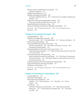 Contents ﻿  ﻿ 11
Residual Analysis and Regression Assumptions 272
Checking Assumptions 274
Multiple Linear Regression 275
Building Good Regression Models 280
Correlation and Multicollinearity 282 • Practical Issues in Trendline and ­
Regression
Modeling 283
Regression with Categorical Independent Variables 284
Categorical Variables with More Than Two Levels 287
Regression Models with Nonlinear Terms 289
Advanced Techniques for Regression Modeling using XLMiner 291
Key Terms 294 • Problems and Exercises 294 • Case: Performance Lawn
Equipment 298
Chapter 9: Forecasting Techniques 299
Learning Objectives 299
Qualitative and Judgmental Forecasting 300
Historical Analogy 300 • The Delphi Method 301 • Indicators and Indexes 301
Statistical Forecasting Models 302
Forecasting Models for Stationary Time Series 304
Moving Average Models 304 • Error Metrics and Forecast Accuracy 308 •
Exponential Smoothing Models 310
Forecasting Models for Time Series with a Linear Trend 312
Double Exponential Smoothing 313 • Regression-Based Forecasting for Time Series
with a Linear Trend 314
Forecasting Time Series with Seasonality 316
Regression-Based Seasonal Forecasting Models 316 • Holt-Winters Forecasting for
Seasonal Time Series 318 • Holt-Winters Models for Forecasting Time Series with
Seasonality and Trend 318
Selecting Appropriate Time-Series-Based Forecasting Models 320
Regression Forecasting with Causal Variables 321
The Practice of Forecasting 322
Key Terms 324 • Problems and Exercises 324 • Case: Performance Lawn
Equipment 326
Chapter 10: Introduction to Data Mining 327
Learning Objectives 327
The Scope of Data Mining 329
Data Exploration and Reduction 330
Sampling 330 • Data Visualization 332 • Dirty Data 334 • Cluster
Analysis 336
Classification 341
An Intuitive Explanation of Classification 342 • Measuring Classification
­Performance 342 • Using Training and Validation Data 344 • Classifying
New Data 346
 