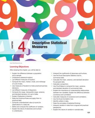 121
Jonny Drake/Shutterstock.com
Chapter
Learning Objectives
After studying this chapter, you will be able to:
• Explain the difference between a population
and a sample.
• Understand statistical notation.
• List different measures of location.
• Compute the mean, median, mode, and midrange
of a set of data.
• Use measures of location to make practical business
decisions.
• List different measures of dispersion.
• Compute the range, interquartile range, variance,
and standard deviation of a set of data.
• Explain Chebyshev’s theorem.
• State the Empirical Rules and apply them to
practical data.
• Compute a standardized value (z-score) for
observations in a data set.
• Define and compute the coefficient of variation.
• Explain the nature of skewness and kurtosis
in a distribution.
• Interpret the coefficients of skewness and kurtosis.
• Use the Excel Descriptive Statistics tool to
summarize data.
• Calculate the mean, variance, and standard deviation
for grouped data.
• Calculate a proportion.
• Use PivotTables to compute the mean, variance,
and standard deviation of summarized data.
• Explain the importance of understanding relationships
between two variables. Explain the difference between
covariance and correlation.
• Calculate measures of covariance and correlation.
• Use the Excel Correlation tool.
• Identify outliers in data.
• State the principles of statistical thinking.
• Interpret variation in data from a logical and practical
perspective.
• Explain the nature of variation in sample data.
Descriptive Statistical
Measures
4
 