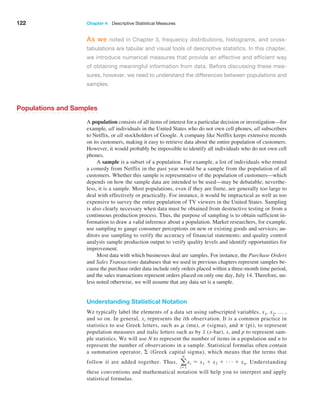 122 Chapter 4  Descriptive Statistical Measures
As we noted in Chapter 3, frequency distributions, histograms, and cross-
tabulations are tabular and visual tools of descriptive statistics. In this chapter,
we introduce numerical measures that provide an effective and efficient way
of obtaining meaningful information from data. Before discussing these mea-
sures, however, we need to understand the differences between populations and
samples.
Populations and Samples
A population consists of all items of interest for a particular decision or investigation—for
example, all individuals in the United States who do not own cell phones, all ­subscribers
to Netflix, or all stockholders of Google. A company like Netflix keeps extensive records
on its customers, making it easy to retrieve data about the entire population of customers.
However, it would probably be impossible to identify all individuals who do not own cell
phones.
A sample is a subset of a population. For example, a list of individuals who rented
a comedy from Netflix in the past year would be a sample from the population of all
customers. Whether this sample is representative of the population of customers—which
depends on how the sample data are intended to be used—may be debatable; neverthe-
less, it is a sample. Most populations, even if they are finite, are generally too large to
deal with effectively or practically. For instance, it would be impractical as well as too
expensive to survey the entire population of TV viewers in the United States. Sampling
is also clearly necessary when data must be obtained from destructive testing or from a
continuous production process. Thus, the purpose of sampling is to obtain sufficient in-
formation to draw a valid inference about a population. Market researchers, for example,
use sampling to gauge consumer perceptions on new or existing goods and services; au-
ditors use sampling to verify the accuracy of financial statements; and quality control
analysts sample production output to verify quality levels and identify opportunities for
improvement.
Most data with which businesses deal are samples. For instance, the Purchase Orders
and Sales Transactions databases that we used in previous chapters represent samples be-
cause the purchase order data include only orders placed within a three-month time period,
and the sales transactions represent orders placed on only one day, July 14. Therefore, un-
less noted otherwise, we will assume that any data set is a sample.
Understanding Statistical Notation
We typically label the elements of a data set using subscripted variables, x1, x2, … ,
and so on. In general, xi represents the ith observation. It is a common practice in
­
statistics to use Greek letters, such as m (mu), s (sigma), and p (pi), to represent
population measures and italic letters such as by x (x-bar), s, and p to represent sam-
ple statistics. We will use N to represent the number of items in a population and n to
represent the number of observations in a sample. Statistical formulas often contain
a summation operator, Σ (Greek capital sigma), which means that the terms that
follow it are added together. Thus, a
n
i=1
xi = x1 + x2 + g + xn. Understanding
these conventions and mathematical ­
notation will help you to interpret and apply
statistical formulas.
 
