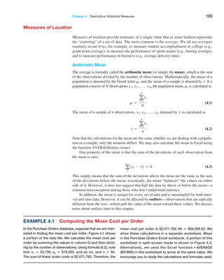 Chapter 4  Descriptive Statistical Measures 123
Measures of Location
Measures of location provide estimates of a single value that in some fashion represents
the “centering” of a set of data. The most common is the average. We all use averages
routinely in our lives, for example, to measure student accomplishment in college (e.g.,
grade point average), to measure the performance of sports teams (e.g., batting average),
and to measure performance in business (e.g., average delivery time).
Arithmetic Mean
The average is formally called the arithmetic mean (or simply the mean), which is the sum
of the observations divided by the number of observations. Mathematically, the mean of a
population is denoted by the Greek letter m, and the mean of a sample is denoted by x. If a
population consists of N observations x1, x2, c, xN, the population mean, m, is calculated as
m =
a
N
i=1
xi
N
 (4.1)
The mean of a sample of n observations, x1, x2, c, xn, denoted by x, is calculated as
x =
a
n
i=1
xi
n
 (4.2)
Note that the calculations for the mean are the same whether we are dealing with a popula-
tion or a sample; only the notation differs. We may also calculate the mean in Excel using
the function AVERAGE(data range).
One property of the mean is that the sum of the deviations of each observation from
the mean is zero:
a
i
1xi - x2 = 0 (4.3)
This simply means that the sum of the deviations above the mean are the same as the sum
of the deviations below the mean; essentially, the mean “balances” the values on either
side of it. However, it does not suggest that half the data lie above or below the mean—a
­
common misconception among those who don’t understand statistics.
In addition, the mean is unique for every set of data and is meaningful for both inter-
val and ratio data. However, it can be affected by outliers—observations that are radically
different from the rest—which pull the value of the mean toward these values. We discuss
more about outliers later in this chapter.
Example 4.1 Computing the Mean Cost per Order
In the Purchase Orders database, suppose that we are inter-
ested in finding the mean cost per order. Figure 4.1 shows
a portion of the data file. We calculate the mean cost per
order by summing the values in column G and then divid-
ing by the number of observations. Using formula (4.2), note
that x1 = $2,700, x2 = $19,250, and so on, and n = 94.
The sum of these order costs is $2,471,760. Therefore, the
mean cost per order is $2,471,76094 = $26,295.32. We
show these calculations in a separate worksheet, Mean
in the Purchase Orders Excel workbook. A portion of this
worksheet in split-screen mode is shown in Figure 4.2.
Alternatively, we used the Excel function =AVERAGE
(B2:B95) in this worksheet to arrive at the same value. We
encourage you to study the calculations and formulas used.
 