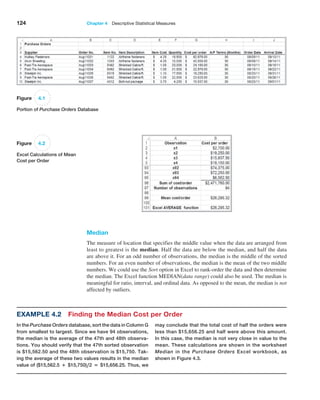 124 Chapter 4  Descriptive Statistical Measures
Median
The measure of location that specifies the middle value when the data are arranged from
least to greatest is the median. Half the data are below the median, and half the data
are above it. For an odd number of observations, the median is the middle of the sorted
numbers. For an even number of observations, the median is the mean of the two middle
numbers. We could use the Sort option in Excel to rank-order the data and then determine
the median. The Excel function MEDIAN(data range) could also be used. The median is
meaningful for ratio, interval, and ordinal data. As opposed to the mean, the median is not
affected by outliers.
Figure 4.1
Portion of Purchase Orders Database
Figure 4.2
Excel Calculations of Mean
Cost per Order
Example 4.2 Finding the Median Cost per Order
In the Purchase Orders database, sort the data in Column G
from smallest to largest. Since we have 94 observations,
the median is the average of the 47th and 48th observa-
tions. You should verify that the 47th sorted observation
is $15,562.50 and the 48th observation is $15,750. Tak-
ing the average of these two values results in the median
value of ($15,562.5 + $15,750),2 = $15,656.25. Thus, we
may conclude that the total cost of half the orders were
less than $15,656.25 and half were above this amount.
In this case, the median is not very close in value to the
mean. These calculations are shown in the worksheet
­
Median in the Purchase Orders Excel workbook, as
shown in Figure 4.3.
 