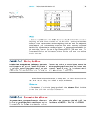 Chapter 4  Descriptive Statistical Measures 125
Mode
A third measure of location is the mode. The mode is the observation that occurs most
frequently. The mode is most useful for data sets that contain a relatively small number
of unique values. For data sets that have few repeating values, the mode does not ­
provide
much practical value. You can easily identify the mode from a frequency distribution
by identifying the value having the largest frequency or from a histogram by ­
identifying
the highest bar. You may also use the Excel function MODE.SNGL(data range). For
­
frequency distributions and histograms of grouped data, the mode is the group with the
greatest frequency.
Figure 4.3
Excel Calculations for
Median Cost per Order
Some data sets have multiple modes; to identify these, you can use the Excel function
MODE.MULT(data range), which returns an array of modal values.
Midrange
A fourth measure of location that is used occasionally is the midrange. This is simply the
average of the greatest and least values in the data set.
Example 4.3 Finding the Mode
In the Purchase Orders database, the frequency distri­
bution
and histogram for A/P Terms in Figure 3.40 in Chapter 3,
we see that the greatest frequency corresponds to a value
of 30 months; this is also the highest bar in the histogram.
Therefore, the mode is 30 months. For the grouped fre-
quency distribution and histogram of the Cost per order
variable in Figure 3.42, we see that the mode corresponds
to the group between $0 and $13,000.
Example 4.4 Computing the Midrange
We may identify the minimum and maximum values using
the Excel functions MIN and MAX or sort the data and find
them easily. For the Cost per order data, the minimum
value is $68.78 and the maximum value is $127,500. Thus,
the midrange is ($127,500 + $68.78),2 = $63,784.39.
 