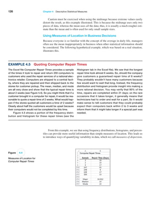 126 Chapter 4  Descriptive Statistical Measures
Caution must be exercised when using the midrange because extreme values easily
distort the result, as this example illustrated. This is because the midrange uses only two
pieces of data, whereas the mean uses all the data; thus, it is usually a much rougher esti-
mate than the mean and is often used for only small sample sizes.
Using Measures of Location in Business Decisions
Because everyone is so familiar with the concept of the average in daily life, managers
often use the mean inappropriately in business when other statistical information should
be considered. The following hypothetical example, which was based on a real situation,
illustrates this.
Figure 4.4
Measures of Location for
Computer Repair Times
From this example, we see that using frequency distributions, histograms, and percen-
tiles can provide more useful information than simple measures of location. This leads us
to introduce ways of quantifying variability in data, which we call measures of dispersion.
Example 4.5 Quoting Computer Repair Times
The Excel file Computer Repair Times provides a sample
of the times it took to repair and return 250 computers to
customers who used the repair services of a national elec-
tronics retailer. Computers are shipped to a central facil-
ity, where they are repaired and then shipped back to the
stores for customer pickup. The mean, median, and mode
are all very close and show that the typical repair time is
about 2 weeks (see Figure 4.4). So you might think that if a
customer brought in a computer for repair, it would be rea-
sonable to quote a repair time of 2 weeks. What would hap-
pen if the stores quoted all customers a time of 2 weeks?
Clearly about half the customers would be upset because
their computers would not be completed by this time.
Figure 4.5 shows a portion of the frequency distri-
bution and histogram for these repair times (see the
Histogram tab in the Excel file). We see that the longest
repair time took almost 6 weeks. So, should the company
give customers a guaranteed repair time of 6 weeks?
They probably wouldn’t have many customers because
few would want to wait that long. Instead, the frequency
distribution and histogram provide insight into making a
more rational decision. You may verify that 90% of the
time, repairs are completed within 21 days; on the rare
occasions that it takes longer, it generally means that
technicians had to order and wait for a part. So it would
make sense to tell customers that they could probably
expect their computers back within 2 to 3 weeks and
inform them that it might take longer if a special part was
needed.
 