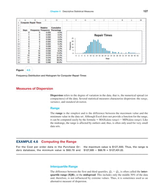Chapter 4  Descriptive Statistical Measures 127
Figure 4.5
Frequency Distribution and Histogram for Computer Repair Times
Measures of Dispersion
Dispersion refers to the degree of variation in the data, that is, the numerical spread (or
compactness) of the data. Several statistical measures characterize dispersion: the range,
variance, and standard deviation.
Range
The range is the simplest and is the difference between the maximum value and the
minimum value in the data set. Although Excel does not provide a function for the range,
it can be computed easily by the formula = MAX(data range) - MIN(data range). Like
the midrange, the range is affected by outliers and, thus, is often only used for very small
data sets.
Interquartile Range
The difference between the first and third quartiles, Q3 - Q1, is often called the inter-
quartile range (IQR), or the midspread. This includes only the middle 50% of the data
and, therefore, is not influenced by extreme values. Thus, it is sometimes used as an
­
alternative measure of dispersion.
Example 4.6 Computing the Range
For the Cost per order data in the Purchase Or-
ders database, the minimum value is $68.78 and
the maximum value is $127,500. Thus, the range is
$127,500 − $68.78 = $127,431.22.
 