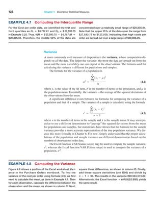 128 Chapter 4  Descriptive Statistical Measures
Variance
A more commonly used measure of dispersion is the variance, whose computation de-
pends on all the data. The larger the variance, the more the data are spread out from the
mean and the more variability one can expect in the observations. The formula used for
calculating the variance is different for populations and samples.
The formula for the variance of a population is
s2
=
a
N
i=1
1xi - m22
N
 (4.4)
where xi is the value of the ith item, N is the number of items in the population, and m is
the population mean. Essentially, the variance is the average of the squared deviations of
the observations from the mean.
A significant difference exists between the formulas for computing the variance of a
population and that of a sample. The variance of a sample is calculated using the formula
s2
=
a
n
i=1
1xi - x22
n - 1
 (4.5)
where n is the number of items in the sample and x is the sample mean. It may seem pe-
culiar to use a different denominator to “average” the squared deviations from the mean
for populations and samples, but statisticians have shown that the formula for the sample
variance provides a more accurate representation of the true population variance. We dis-
cuss this more formally in Chapter 6. For now, simply understand that the proper calcu-
lations of the population and sample variance use different denominators based on the
number of observations in the data.
The Excel function VAR.S(data range) may be used to compute the sample variance,
s2
, whereas the Excel function VAR.P(data range) is used to compute the variance of a
population, s2
.
Example 4.8 Computing the Variance
Figure 4.6 shows a portion of the Excel worksheet Vari-
ance in the Purchase Orders workbook. To find the
variance of the cost per order using formula (4.5), we first
need to calculate the mean, as done in Example 4.1. Then
for each observation, calculate the difference between the
observation and the mean, as shown in column C. Next,
square these differences, as shown in column D. Finally,
add these square deviations (cell D96) and divide by
n − 1 = 93. This results in the variance 890,594,573.82.
Alternatively, the Excel function =VAR.S(B2:B95) yields
the same result.
Example 4.7 Computing the Interquartile Range
For the Cost per order data, we identified the first and
third quartiles as Q1 = $6,757.81 and Q3 = $ 27,593.75
in Example 3.25. Thus, IQR = $27,593.75 − $6,757.81 =
$20,835.94. Therefore, the middle 50% of the data are
concentrated over a relatively small range of $20,835.94.
Note that the upper 25% of the data span the range from
$27,593.75 to $127,500, indicating that high costs per
order are spread out over a large range of $99,906.25.
 