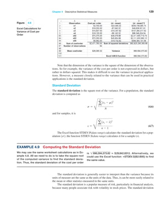 Chapter 4  Descriptive Statistical Measures 129
Note that the dimension of the variance is the square of the dimension of the observa-
tions. So for example, the variance of the cost per order is not expressed in dollars, but
rather in dollars squared. This makes it difficult to use the variance in practical applica-
tions. However, a measure closely related to the variance that can be used in practical
­
applications is the standard deviation.
Standard Deviation
The standard deviation is the square root of the variance. For a population, the standard
deviation is computed as
s =
R
a
N
i=1
1xi - m22
N
 (4.6)
and for samples, it is
s =
H
a
n
i=1
1xi - x22
n - 1
 (4.7)
The Excel function STDEV.P(data range) calculates the standard deviation for a pop-
ulation 1s2; the function STDEV.S(data range) calculates it for a sample (s).
Figure 4.6
Excel Calculations for
Variance of Cost per
Order
Example 4.9 Computing the Standard Deviation
We may use the same worksheet calculations as in Ex­
ample 4.8. All we need to do is to take the square root
of the computed variance to find the standard devia-
tion. Thus, the standard deviation of the cost per order
is 2890,594,573.82 = $29,842.8312. Alternatively, we
could use the Excel function =STDEV.S(B2:B95) to find
the same value.
The standard deviation is generally easier to interpret than the variance because its
units of measure are the same as the units of the data. Thus, it can be more easily related to
the mean or other statistics measured in the same units.
The standard deviation is a popular measure of risk, particularly in financial analysis,
because many people associate risk with volatility in stock prices. The standard deviation
 