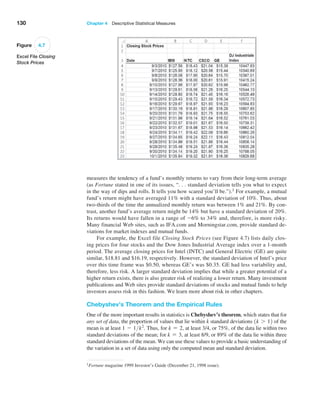 130 Chapter 4  Descriptive Statistical Measures
measures the tendency of a fund’s monthly returns to vary from their long-term average
(as Fortune stated in one of its issues, “. . . standard deviation tells you what to expect
in the way of dips and rolls. It tells you how scared you’ll be.”).1 For example, a mutual
fund’s return might have averaged 11% with a standard deviation of 10%. Thus, about
two-thirds of the time the annualized monthly return was between 1% and 21%. By con-
trast, another fund’s average return might be 14% but have a standard deviation of 20%.
Its returns would have fallen in a range of -6% to 34% and, therefore, is more risky.
Many financial Web sites, such as IFA.com and Morningstar.com, provide standard de-
viations for market indexes and mutual funds.
For example, the Excel file Closing Stock Prices (see Figure 4.7) lists daily clos-
ing prices for four stocks and the Dow Jones Industrial Average index over a 1-month
period. The average closing prices for Intel (INTC) and General Electric (GE) are quite
similar, $18.81 and $16.19, respectively. However, the standard deviation of Intel’s price
over this time frame was $0.50, whereas GE’s was $0.35. GE had less variability and,
therefore, less risk. A larger standard deviation implies that while a greater potential of a
higher return exists, there is also greater risk of realizing a lower return. Many investment
publications and Web sites provide standard deviations of stocks and mutual funds to help
investors assess risk in this fashion. We learn more about risk in other chapters.
Chebyshev’s Theorem and the Empirical Rules
One of the more important results in statistics is Chebyshev’s theorem, which states that for
any set of data, the proportion of values that lie within k standard deviations 1k 7 12 of the
mean is at least 1 - 1k2
. Thus, for k = 2, at least 3/4, or 75%, of the data lie within two
standard deviations of the mean; for k = 3, at least 8/9, or 89% of the data lie within three
standard deviations of the mean. We can use these values to provide a basic understanding of
the variation in a set of data using only the computed mean and standard deviation.
1Fortune magazine 1999 Investor’s Guide (December 21, 1998 issue).
Figure 4.7
Excel File Closing
Stock Prices
 