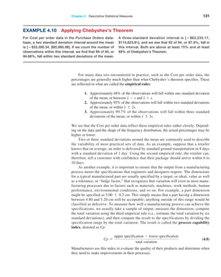 Chapter 4  Descriptive Statistical Measures 131
For many data sets encountered in practice, such as the Cost per order data, the
­
percentages are generally much higher than what Chebyshev’s theorem specifies. These
are ­
reflected in what are called the empirical rules:
1. Approximately 68% of the observations will fall within one standard deviation
of the mean, or between x - s and x + s.
2. Approximately 95% of the observations will fall within two standard deviations
of the mean, or within x { 2s.
3. Approximately 99.7% of the observations will fall within three standard
deviations of the mean, or within x { 3s.
We see that the Cost per order data reflect these empirical rules rather closely. Depend-
ing on the data and the shape of the frequency distribution, the actual percentages may be
higher or lower.
Two or three standard deviations around the mean are commonly used to describe
the variability of most practical sets of data. As an example, suppose that a retailer
knows that on average, an order is delivered by standard ground transportation in 8 days
with a standard deviation of 1 day. Using the second empirical rule, the retailer can,
therefore, tell a customer with confidence that their package should arrive within 6 to
10 days.
As another example, it is important to ensure that the output from a manufacturing
process meets the specifications that engineers and designers require. The dimensions
for a typical manufactured part are usually specified by a target, or ideal, value as well
as a tolerance, or “fudge factor,” that recognizes that variation will exist in most manu-
facturing processes due to factors such as materials, machines, work methods, ­
human
performance, environmental conditions, and so on. For example, a part dimension
might be specified as 5.00 { 0.2 cm. This simply means that a part having a dimension
­
between 4.80 and 5.20 cm will be acceptable; anything outside of this range would be
classified as defective. To measure how well a manufacturing process can achieve the
specifications, we usually take a sample of output, measure the dimension, compute
the total variation using the third ­
empirical rule (i.e., estimate the total variation by six
standard deviations), and then compare the result to the specifications by dividing the
specification range by the total variation. The result is called the process capability
index, denoted as Cp:
Cp =
upper specification - lower specification
total variation
 (4.8)
Manufacturers use this index to evaluate the quality of their products and determine when
they need to make improvements in their processes.
Example 4.10 Applying Chebyshev’s Theorem
For Cost per order data in the Purchase Orders data-
base, a two standard deviation interval around the mean
is [−$33,390.34, $85,980.98]. If we count the number of
observations within this interval, we find that 89 of 94, or
94.68%, fall within two standard deviations of the mean.
A three-standard deviation interval is [ − $63,233.17,
$115,823.81], and we see that 92 of 94, or 97.9%, fall in
this interval. Both are above at least 75% and at least
89% of Chebyshev’s Theorem.
 