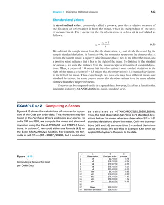 Chapter 4  Descriptive Statistical Measures 133
Standardized Values
A standardized value, commonly called a z-score, provides a relative measure of
the distance an observation is from the mean, which is independent of the units
of measurement. The z-score for the ith observation in a data set is calculated as
follows:
zi =
xi - x
s
 (4.9)
We subtract the sample mean from the ith observation, xi, and divide the result by the
sample standard deviation. In formula (4.9), the numerator represents the distance that xi
is from the sample mean; a negative value indicates that xi lies to the left of the mean, and
a positive value indicates that it lies to the right of the mean. By dividing by the standard
deviation, s, we scale the distance from the mean to express it in units of standard devia-
tions. Thus, a z-score of 1.0 means that the observation is one standard deviation to the
right of the mean; a z-score of -1.5 means that the observation is 1.5 standard deviations
to the left of the mean. Thus, even though two data sets may have different means and
standard deviations, the same z-score means that the observations have the same relative
distance from their respective means.
Z-scores can be computed easily on a spreadsheet; however, Excel has a function that
calculates it directly, STANDARDIZE(x, mean, standard_dev).
Figure 4.10
Computing z-Scores for Cost
per Order Data
Example 4.12 Computing z-Scores
Figure 4.10 shows the calculations of z-scores for a por-
tion of the Cost per order data. This worksheet may be
found in the Purchase Orders workbook as z-scores. In
cells B97 and B98, we compute the mean and standard
deviation using the Excel AVERAGE and STDEV.S func-
tions. In column C, we could either use formula (4.9) or
the Excel STANDARDIZE function. For example, the for-
mula in cell C2 is =(B2−$B$97),$B$98, but it could also
be calculated as =STANDARDIZE(B2,$B$97,$B$98).
Thus, the first observation $2,700 is 0.79 standard devi-
ations below the mean, whereas observation 92 is 1.61
standard deviations above the mean. Only two observa-
tions (x19 and x8) are more than 3 standard deviations
above the mean. We saw this in Example 4.10 when we
applied Chebyshev’s theorem to the data.
 