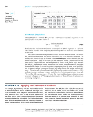 134 Chapter 4  Descriptive Statistical Measures
Coefficient of Variation
The coefficient of variation (CV) provides a relative measure of the dispersion in data
relative to the mean and is defined as
CV =
standard deviation
mean
 (4.10)
Sometimes the coefficient of variation is multiplied by 100 to express it as a percent.
This statistic is useful when comparing the variability of two or more data sets when their
scales differ.
The coefficient of variation provides a relative measure of risk to return. The smaller
the coefficient of variation, the smaller the relative risk is for the return provided. The
reciprocal of the coefficient of variation, called return to risk, is often used because it is
easier to interpret. That is, if the objective is to maximize return, a higher return-to-risk
ratio is often considered better. A related measure in finance is the Sharpe ratio, which is
the ratio of a fund’s excess returns (annualized total returns minus Treasury bill returns) to
its standard deviation. If several investment opportunities have the same mean but differ-
ent variances, a rational (risk-averse) investor will select the one that has the smallest vari-
ance.2 This approach to formalizing risk is the basis for modern portfolio theory, which
seeks to construct minimum-variance portfolios. As Fortune magazine once observed,
“It’s not that risk is always bad. . . . It’s just that when you take chances with your money,
you want to be paid for it.”3 One practical application of the coefficient of variation is in
comparing stock prices.
2David G. Luenberger, Investment Science (New York: Oxford University Press, 1998).
3Fortune magazine 1999 Investor’s Guide (December 21, 1998 issue).
Example 4.13 Applying the Coefficient of Variation
For example, by examining only the standard deviations
in the Closing Stock Prices worksheet, we might con-
clude that IBM is more risky than the other stocks. How-
ever, the mean stock price of IBM is much greater than
the other stocks. Thus, comparing standard deviations
directly provides little information. The coefficient of vari-
ation provides a more comparable measure. Figure 4.11
shows the calculations of the coefficients of variation for
these variables. For IBM, the CV is 0.025; for Intel, 0.027;
for Cisco, 0.024; for GE, 0.022; and for the DJIA, 0.016.
We see that the coefficients of variation of the stocks are
not very different; in fact, Intel is just slightly more risky
than IBM relative to its average price. However, an index
fund based on the Dow Industrials would be less risky
than any of the individual stocks.
Figure 4.11
Calculating
Coefficients of
Variation for Closing
Stock Prices
 