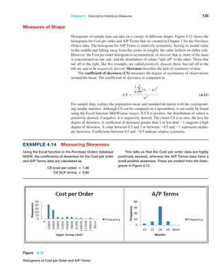 Chapter 4  Descriptive Statistical Measures 135
Measures of Shape
Histograms of sample data can take on a variety of different shapes. Figure 4.12 shows the
histograms for Cost per order and A/P Terms that we created in Chapter 3 for the Purchase
Orders data. The histogram for A/P Terms is relatively symmetric, having its modal value
in the middle and falling away from the center in roughly the same fashion on either side.
However, the Cost per order histogram is asymmetrical, or skewed; that is, more of the mass
is concentrated on one side, and the distribution of values “tails off” to the other. Those that
tail off to the right, like this example, are called positively skewed; those that tail off to the
left are said to be negatively skewed. Skewness describes the lack of symmetry of data.
The coefficient of skewness (CS) measures the degree of asymmetry of observations
around the mean. The coefficient of skewness is computed as
CS =
1
N a
N
i=1
1xi - m23
s3
 (4.11)
For sample data, replace the population mean and standard deviation with the correspond-
ing sample statistics. Although CS can be computed on a spreadsheet, it can easily be found
using the Excel function SKEW(data range). If CS is positive, the distribution of values is
positively skewed; if negative, it is negatively skewed. The closer CS is to zero, the less the
degree of skewness. A coefficient of skewness greater than 1 or less than -1 suggests a high
degree of skewness. A value between 0.5 and 1 or between -0.5 and -1 represents moder-
ate skewness. Coefficients between 0.5 and -0.5 indicate relative symmetry.
Figure 4.12
Histograms of Cost per Order and A/P Terms
Example 4.14 Measuring Skewness
Using the Excel function in the Purchase Orders database
SKEW, the coefficients of skewness for the Cost per order
and A/P Terms data are calculated as
CS (cost per order) = 1.66
CS (A,P terms) = 0.60
This tells us that the Cost per order data are highly
positively skewed, whereas the A/P Terms data have a
small positive skewness. These are evident from the histo-
grams in Figure 4.12.
 