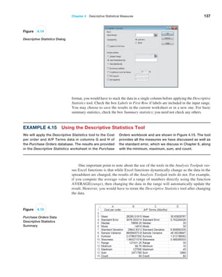 Chapter 4  Descriptive Statistical Measures 137
­
format, you would have to stack the data in a single column before applying the Descriptive
Statistics tool. Check the box Labels in First Row if labels are included in the input range.
You may choose to save the results in the current worksheet or in a new one. For basic
summary statistics, check the box Summary statistics; you need not check any others.
Figure 4.14
Descriptive Statistics Dialog
Example 4.15 Using the Descriptive Statistics Tool
We will apply the Descriptive Statistics tool to the Cost
per order and A/P Terms data in columns G and H of
the Purchase Orders database. The results are provided
in the Descriptive Statistics worksheet in the Purchase
Orders workbook and are shown in Figure 4.15. The tool
provides all the measures we have discussed as well as
the standard error, which we discuss in Chapter 6, along
with the minimum, maximum, sum, and count.
Figure 4.15
Purchase Orders Data
Descriptive Statistics
Summary
One important point to note about the use of the tools in the Analysis Toolpak ver-
sus Excel functions is that while Excel functions dynamically change as the data in the
spreadsheet are changed, the results of the Analysis Toolpak tools do not. For example,
if you compute the average value of a range of numbers directly using the function
AVERAGE(range), then changing the data in the range will automatically update the
result. However, you would have to rerun the Descriptive Statistics tool after changing
the data.
 