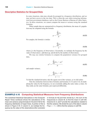 138 Chapter 4  Descriptive Statistical Measures
Descriptive Statistics for Grouped Data
In some situations, data may already be grouped in a frequency distribution, and we
may not have access to the raw data. This is often the case when extracting informa-
tion from government databases such as the Census Bureau or Bureau of Labor Statis-
tics. In these situations, we cannot compute the mean or variance using the standard
formulas.
When sample data are summarized in a frequency distribution, the mean of a popula-
tion may be computed using the formula
m =
a
N
i=1
fixi
N
 (4.13)
For samples, the formula is similar:
x =
a
n
i=1
fixi
n
 (4.14)
where fi is the frequency of observation i. Essentially, we multiply the frequency by the
value of observation i, add them up, and divide by the number of observations.
We may use similar formulas to compute the population variance for grouped
data,
s2
=
a
N
i=1
fi1xi - m22
N
 (4.15)
and sample variance,
s2
=
a
n
i=1
fi1xi - x22
n - 1
 (4.16)
To find the standard deviation, take the square root of the variance, as we did earlier.
Note the similarities between these formulas and formulas (4.13) and (4.14). In multi-
plying the values by the frequency, we are essentially adding the same values fi times. So
they really are the same formulas, just expressed differently.
Example 4.16 Computing Statistical Measures from Frequency Distributions
The worksheet Statistical Calculations in the Computer
Repair Times workbook shows the calculations of the
mean and variance using formulas (4.14) and (4.16) for the
frequency distribution of repair times. A portion of this is
shown in Figure 4.16. In column C, we multiply the fre-
quency by the value of the observations [the numerator
in formula (4.14)] and then divide by n, the sum of the
frequencies in column B, to find the mean in cell C49.
Columns D, E, and F provide the calculations needed to
find the variance. We divide the sum of the data in column
F by n − 1 = 249 to find the variance in cell F49.
 
