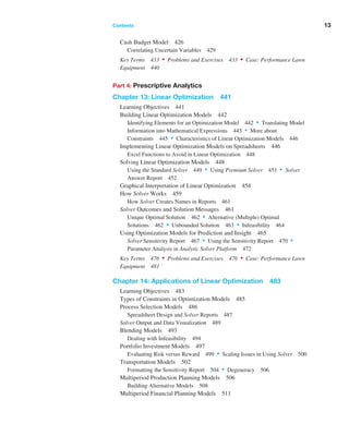Contents ﻿  ﻿ 13
Cash Budget Model 426
Correlating Uncertain Variables 429
Key Terms 433 • Problems and Exercises 433 • Case: Performance Lawn
Equipment 440
Part 4: Prescriptive Analytics
Chapter 13: Linear Optimization 441
Learning Objectives 441
Building Linear Optimization Models 442
Identifying Elements for an Optimization Model 442 • Translating Model
Information into Mathematical Expressions 443 • More about
­Constraints 445 • Characteristics of Linear Optimization Models 446
Implementing Linear Optimization Models on Spreadsheets 446
Excel Functions to Avoid in Linear Optimization 448
Solving Linear Optimization Models 448
Using the Standard Solver 449 • Using Premium Solver 451 • Solver
Answer Report 452
Graphical Interpretation of Linear Optimization 454
How Solver Works 459
How Solver Creates Names in Reports 461
Solver Outcomes and Solution Messages 461
Unique Optimal Solution 462 • Alternative (Multiple) Optimal
Solutions 462 • Unbounded Solution 463 • Infeasibility 464
Using Optimization Models for Prediction and Insight 465
Solver Sensitivity Report 467 • Using the Sensitivity Report 470 •
Parameter Analysis in Analytic Solver Platform 472
Key Terms 476 • Problems and Exercises 476 • Case: Performance Lawn
Equipment 481
Chapter 14: Applications of Linear Optimization 483
Learning Objectives 483
Types of Constraints in Optimization Models 485
Process Selection Models 486
Spreadsheet Design and Solver Reports 487
Solver Output and Data Visualization 489
Blending Models 493
Dealing with Infeasibility 494
Portfolio Investment Models 497
Evaluating Risk versus Reward 499 • Scaling Issues in Using Solver 500
Transportation Models 502
Formatting the Sensitivity Report 504 • Degeneracy 506
Multiperiod Production Planning Models 506
Building Alternative Models 508
Multiperiod Financial Planning Models 511
 