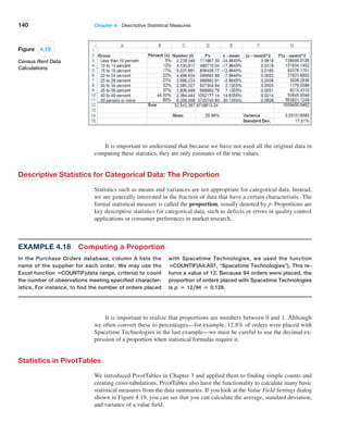 140 Chapter 4  Descriptive Statistical Measures
It is important to understand that because we have not used all the original data in
computing these statistics, they are only estimates of the true values.
Descriptive Statistics for Categorical Data: The Proportion
Statistics such as means and variances are not appropriate for categorical data. Instead,
we are generally interested in the fraction of data that have a certain characteristic. The
formal statistical measure is called the proportion, usually denoted by p. Proportions are
key descriptive statistics for categorical data, such as defects or errors in quality control
applications or consumer preferences in market research.
It is important to realize that proportions are numbers between 0 and 1. Although
we often convert these to percentages—for example, 12.8% of orders were placed with
­
Spacetime Technologies in the last example—we must be careful to use the decimal ex-
pression of a proportion when statistical formulas require it.
Statistics in PivotTables
We introduced PivotTables in Chapter 3 and applied them to finding simple counts and
creating cross-tabulations. PivotTables also have the functionality to calculate many basic
statistical measures from the data summaries. If you look at the Value Field Settings dialog
shown in Figure 4.19, you can see that you can calculate the average, standard deviation,
and variance of a value field.
Figure 4.18
Census Rent Data
Calculations
Example 4.18 Computing a Proportion
In the Purchase Orders database, column A lists the
name of the supplier for each order. We may use the
Excel function =COUNTIF(data range, criteria) to count
the number of observations meeting specified character-
istics. For instance, to find the number of orders placed
with Spacetime Technologies, we used the function
=COUNTIF(A4:A97, “Spacetime Technologies”). This re-
turns a value of 12. Because 94 orders were placed, the
proportion of orders placed with Spacetime Technologies
is p = 12,94 = 0.128.
 