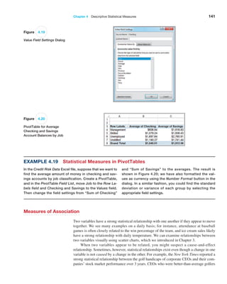 Chapter 4  Descriptive Statistical Measures 141
Example 4.19 Statistical Measures in PivotTables
In the Credit Risk Data Excel file, suppose that we want to
find the average amount of money in checking and sav-
ings accounts by job classification. Create a PivotTable,
and in the PivotTable Field List, move Job to the Row La-
bels field and Checking and Savings to the Values field.
Then change the field settings from “Sum of Checking”
and “Sum of Savings” to the averages. The result is
shown in Figure 4.20; we have also formatted the val-
ues as ­
currency using the Number Format button in the
dialog. In a similar fashion, you could find the standard
deviation or variance of each group by selecting the
appropriate field settings.
Measures of Association
Two variables have a strong statistical relationship with one another if they ­
appear to move
together. We see many examples on a daily basis; for instance, attendance at baseball
games is often closely related to the win percentage of the team, and ice cream sales likely
have a strong relationship with daily temperature. We can ­
examine relationships between
two variables visually using scatter charts, which we introduced in Chapter 3.
When two variables appear to be related, you might suspect a cause-and-effect
­
relationship. Sometimes, however, statistical relationships exist even though a change in one
variable is not caused by a change in the other. For example, the New York Times reported a
strong statistical relationship between the golf handicaps of corporate CEOs and their com-
panies’ stock market performance over 3 years. CEOs who were ­
better-than-average ­
golfers
Figure 4.19
Value Field Settings Dialog
Figure 4.20
PivotTable for Average
Checking and Savings
Account Balances by Job
 