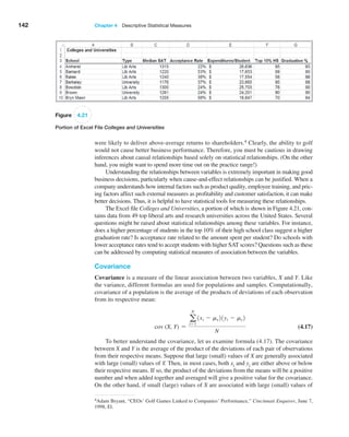 142 Chapter 4  Descriptive Statistical Measures
4Adam Bryant, “CEOs’ Golf Games Linked to Companies’ Performance,” Cincinnati Enquirer, June 7,
1998, El.
were likely to deliver above-average returns to shareholders.4 Clearly, the ability to golf
would not cause better business performance. Therefore, you must be cautious in drawing
inferences about causal relationships based solely on statistical relationships. (On the other
hand, you might want to spend more time out on the practice range!)
Understanding the relationships between variables is extremely important in making good
business decisions, particularly when cause-and-effect relationships can be justified. When a
company understands how internal factors such as product quality, employee training, and pric-
ing factors affect such external measures as profitability and customer satisfaction, it can make
better decisions. Thus, it is helpful to have statistical tools for measuring these relationships.
The Excel file Colleges and Universities, a portion of which is shown in Figure 4.21, con-
tains data from 49 top liberal arts and research universities across the United States. Several
questions might be raised about statistical relationships among these variables. For instance,
does a higher percentage of students in the top 10% of their high school class suggest a higher
graduation rate? Is acceptance rate related to the amount spent per student? Do schools with
lower acceptance rates tend to accept students with higher SAT scores? Questions such as these
can be addressed by computing statistical measures of association between the variables.
Covariance
Covariance is a measure of the linear association between two variables, X and Y. Like
the variance, different formulas are used for populations and samples. Computationally,
covariance of a population is the average of the products of deviations of each observation
from its respective mean:
cov (X, Y) =
a
N
i=1
1xi - mx21yi - my2
N
 (4.17)
To better understand the covariance, let us examine formula (4.17). The covariance
between X and Y is the average of the product of the deviations of each pair of observations
from their respective means. Suppose that large (small) values of X are ­
generally associated
with large (small) values of Y. Then, in most cases, both xi and yi are either above or below
their respective means. If so, the product of the deviations from the means will be a positive
number and when added together and averaged will give a positive value for the covariance.
On the other hand, if small (large) values of X are associated with large (small) values of
Figure 4.21
Portion of Excel File Colleges and Universities
 