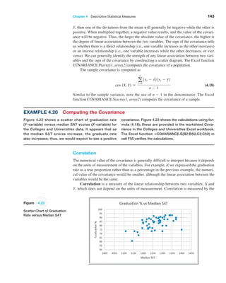 Chapter 4  Descriptive Statistical Measures 143
Y, then one of the deviations from the mean will generally be negative while the other is
positive. When multiplied together, a negative value results, and the value of the covari-
ance will be negative. Thus, the larger the absolute value of the covariance, the higher is
the degree of linear association between the two variables. The sign of the covariance tells
us whether there is a direct relationship (i.e., one variable increases as the other increases)
or an inverse relationship (i.e., one variable increases while the other decreases, or vice
versa). We can generally identify the strength of any linear association between two vari-
ables and the sign of the covariance by constructing a scatter diagram. The Excel function
COVARIANCE.P(array1, array2) computes the covariance of a population.
The sample covariance is computed as
cov (X, Y) =
a
n
i=1
1xi - x21yi - y2
n - 1
 (4.18)
Similar to the sample variance, note the use of n - 1 in the denominator. The Excel
­function COVARIANCE.S(array1, array2) computes the covariance of a sample.
Example 4.20 Computing the Covariance
Figure 4.22 shows a scatter chart of graduation rate
(Y-variable) versus median SAT scores (X-variable) for
the Colleges and Universities data. It appears that as
the median SAT scores increase, the graduate rate
also increases; thus, we would expect to see a positive
­
covariance. Figure 4.23 shows the calculations using for-
mula (4.18); these are provided in the worksheet Cova-
riance in the Colleges and Universities Excel workbook.
The Excel function =COVARIANCE.S(B2:B50,C2:C50) in
cell F55 verifies the calculations.
Figure 4.22
Scatter Chart of Graduation
Rate versus Median SAT
Correlation
The numerical value of the covariance is generally difficult to interpret because it depends
on the units of measurement of the variables. For example, if we expressed the graduation
rate as a true proportion rather than as a percentage in the previous example, the numeri-
cal value of the covariance would be smaller, although the linear association between the
variables would be the same.
Correlation is a measure of the linear relationship between two variables, X and
Y, which does not depend on the units of measurement. Correlation is measured by the
 