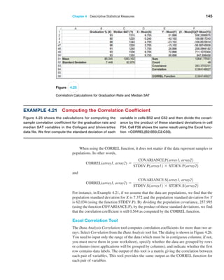 Chapter 4  Descriptive Statistical Measures 145
Figure 4.25
Correlation Calculations for Graduation Rate and Median SAT
Example 4.21 Computing the Correlation Coefficient
Figure 4.25 shows the calculations for computing the
sample correlation coefficient for the graduation rate and
median SAT variables in the Colleges and Universities
data file. We first compute the standard deviation of each
variable in cells B52 and C52 and then divide the covari-
ance by the product of these standard deviations in cell
F54. Cell F56 shows the same result using the Excel func-
tion =CORREL(B2:B50,C2:C50).
When using the CORREL function, it does not matter if the data represent samples or
populations. In other words,
CORREL(array1, array2) =
COVARIANCE.P1array1, array22
STDEV.P1array12 * STDEV.P1array22
and
CORREL(array1, array2) =
COVARIANCE.S1array1, array22
STDEV.S1array12 * STDEV.S1array22
For instance, in Example 4.21, if we assume that the data are populations, we find that the
population standard deviation for X is 7.372 and the population standard deviation for Y
is 62.034 (using the function STDEV.P). By dividing the population covariance, 257.995
(using the function COVARIANCE.P), by the product of these standard deviations, we find
that the correlation coefficient is still 0.564 as computed by the CORREL function.
Excel Correlation Tool
The Data Analysis Correlation tool computes correlation coefficients for more than two ar-
rays. Select Correlation from the Data Analysis tool list. The dialog is shown in Figure 4.26.
You need to input only the range of the data (which must be in contiguous columns; if not,
you must move them in your worksheet), specify whether the data are grouped by rows
or columns (most applications will be grouped by columns), and indicate whether the first
row contains data labels. The output of this tool is a matrix giving the correlation between
each pair of variables. This tool provides the same output as the CORREL function for
each pair of variables.
 