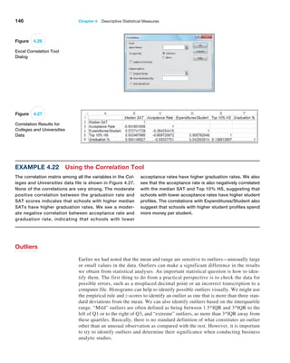 146 Chapter 4  Descriptive Statistical Measures
Figure 4.26
Excel Correlation Tool
Dialog
Figure 4.27
Correlation Results for
Colleges and Universities
Data
Example 4.22 Using the Correlation Tool
The correlation matrix among all the variables in the Col-
leges and Universities data file is shown in Figure 4.27.
None of the correlations are very strong. The moderate
positive correlation between the graduation rate and
SAT scores indicates that schools with higher median
SATs have higher graduation rates. We see a moder-
ate negative correlation between acceptance rate and
graduation rate, indicating that schools with lower
acceptance rates have higher graduation rates. We also
see that the acceptance rate is also negatively correlated
with the median SAT and Top 10% HS, suggesting that
schools with lower acceptance rates have higher student
profiles. The correlations with Expenditures/Student also
suggest that schools with higher student profiles spend
more money per student.
Outliers
Earlier we had noted that the mean and range are sensitive to outliers—unusually large
or small values in the data. Outliers can make a significant difference in the results
we obtain from statistical analyses. An important statistical question is how to iden-
tify them. The first thing to do from a practical perspective is to check the data for
possible errors, such as a misplaced decimal point or an incorrect transcription to a
computer file. Histograms can help to identify possible outliers visually. We might use
the empirical rule and z-scores to identify an outlier as one that is more than three stan-
dard deviations from the mean. We can also identify outliers based on the interquartile
range. “Mild” outliers are often defined as being between 1.5*IQR and 3*IQR to the
left of Q1 or to the right of Q3, and “extreme” outliers, as more than 3*IQR away from
these quartiles. Basically, there is no standard definition of what constitutes an outlier
other than an unusual observation as compared with the rest. However, it is important
to try to identify outliers and determine their significance when conducting business
analytic studies.
 