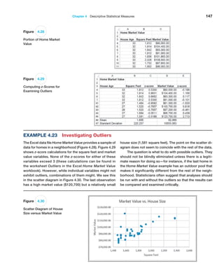 Chapter 4  Descriptive Statistical Measures 147
Figure 4.28
Portion of Home Market
Value
Example 4.23 Investigating Outliers
The Excel data file Home Market Value provides a sample of
data for homes in a neighborhood (Figure 4.28). Figure 4.29
shows z-score calculations for the square feet and market
value variables. None of the z-scores for either of these
variables exceed 3 (these calculations can be found in
the worksheet Outliers in the Excel Home Market Value
workbook). However, while individual variables might not
exhibit outliers, combinations of them might. We see this
in the scatter diagram in Figure 4.30. The last observation
has a high market value ($120,700) but a relatively small
house size (1,581 square feet). The point on the scatter di-
agram does not seem to coincide with the rest of the data.
The question is what to do with possible outliers. They
should not be blindly eliminated unless there is a legiti-
mate reason for doing so—for instance, if the last home in
the Home Market Value example has an outdoor pool that
makes it significantly different from the rest of the neigh-
borhood. Statisticians often suggest that analyses should
be run with and without the outliers so that the results can
be compared and examined critically.
Figure 4.29
Computing z-Scores for
Examining Outliers
Figure 4.30
Scatter Diagram of House
Size versus Market Value
 