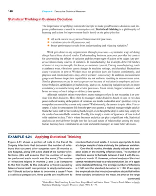 148 Chapter 4  Descriptive Statistical Measures
Statistical Thinking in Business Decisions
The importance of applying statistical concepts to make good business decisions and im-
prove performance cannot be overemphasized. Statistical thinking is a philosophy of
learning and action for improvement that is based on the principles that
• all work occurs in a system of interconnected processes,
• variation exists in all processes, and
• better performance results from understanding and reducing variation.5
Work gets done in any organization through processes—systematic ways of doing
things that achieve desired results. Understanding business processes provides the context
for determining the effects of variation and the proper type of action to be taken. Any pro-
cess contains many sources of variation. In manufacturing, for example, different batches
of material vary in strength, thickness, or moisture content. During manufacturing, tools
experience wear, vibrations cause changes in machine settings, and electrical fluctuations
cause variations in power. Workers may not position parts on fixtures consistently, and
physical and emotional stress may affect workers’ consistency. In addition, measurement
gauges and human inspection capabilities are not uniform, resulting in measurement error.
Similar phenomena occur in service processes because of variation in employee and cus-
tomer behavior, application of technology, and so on. Reducing variation results in more
consistency in manufacturing and service processes, fewer errors, happier customers, and
better accuracy of such things as delivery time quotes.
Although variation exists everywhere, many managers often do not recognize it or con-
sider it in their decisions. How often do managers make decisions based on one or two data
points without looking at the pattern of variation, see trends in data that aren’t justified, or try to
manipulate measures they cannot truly control? Unfortunately, the answer is quite often. For ex-
ample, if sales in some region fell from the previous quarter, a regional manager might quickly
blame her sales staff for not working hard enough, even though the drop in sales may simply be
the result of uncontrollable variation. Usually, it is simply a matter of ignorance of how to deal
with variation in data. This is where business analytics can play a significant role. Statistical
analysis can provide better insight into the facts and nature of relationships among the many
factors that may have contributed to an event and enable managers to make better decisions.
5Galen Britz, Don Emerling, Lynne Hare, Roger Hoerl, and Janice Shade, “How to Teach Others to Apply
Statistical Thinking,” Quality Progress (June 1997): 67–79.
Example 4.24 Applying Statistical Thinking
Figure 4.31 shows a portion of data in the Excel file
­
Surgery Infections that document the number of infec-
tions that occurred after surgeries over 36 months at
one hospital, along with a line chart of the number of in-
fections. (We will assume that the number of surger-
ies performed each month was the same.) The number
of infections tripled in months 2 and 3 as compared
to the first month. Is this indicative of trend caused by
failure of some health care protocol or simply random varia-
tion? Should action be taken to determine a cause? From
a statistical perspective, three points are insufficient to
­
conclude that a trend exists. It is more appropriate to look
at a larger sample of data and study the pattern of variation.
Over the 36 months, the data clearly indicate that vari-
ation exists in the monthly infection rates. The number of
infections seems to fluctuate between 0 and 3 with the ex-
ception of month 12. However, a visual analysis of the chart
cannot necessarily lead to a valid conclusion. So let’s apply
some statistical thinking. The average number of ­
infections
is 1.583 and the standard deviation is 1.180. If we apply
the empirical rule that most observations should fall within
three standard deviations of the mean, we ­
arrive at the range
(continued)
 