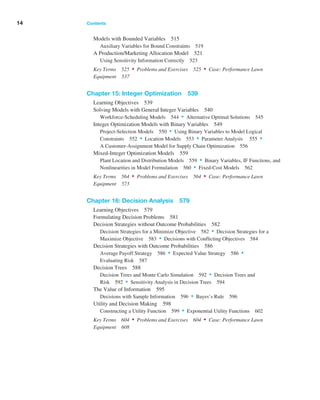 Models with Bounded Variables 515
Auxiliary Variables for Bound Constraints 519
A Production/Marketing Allocation Model 521
Using Sensitivity Information Correctly 523
Key Terms 525 • Problems and Exercises 525 • Case: Performance Lawn
Equipment 537
Chapter 15: Integer Optimization 539
Learning Objectives 539
Solving Models with General Integer Variables 540
Workforce-Scheduling Models 544 • Alternative Optimal Solutions 545
Integer Optimization Models with Binary Variables 549
Project-Selection Models 550 • Using Binary Variables to Model Logical
Constraints 552 • Location Models 553 • Parameter Analysis 555 •
A Customer-Assignment Model for Supply Chain Optimization 556
Mixed-Integer Optimization Models 559
Plant Location and Distribution Models 559 • Binary Variables, IF Functions, and
Nonlinearities in Model Formulation 560 • Fixed-Cost Models 562
Key Terms 564 • Problems and Exercises 564 • Case: Performance Lawn
Equipment 573
Chapter 16: Decision Analysis 579
Learning Objectives 579
Formulating Decision Problems 581
Decision Strategies without Outcome Probabilities 582
Decision Strategies for a Minimize Objective 582 • Decision Strategies for a
­Maximize Objective 583 • Decisions with Conflicting Objectives 584
Decision Strategies with Outcome Probabilities 586
Average Payoff ­
Strategy 586 • Expected Value Strategy 586 •
Evaluating Risk 587
Decision Trees 588
Decision Trees and Monte Carlo Simulation 592 • Decision Trees and
Risk 592 • Sensitivity Analysis in Decision Trees 594
The Value of Information 595
Decisions with Sample Information 596 • Bayes’s Rule 596
Utility and Decision Making 598
Constructing a Utility Function 599 • Exponential Utility Functions 602
Key Terms 604 • Problems and Exercises 604 • Case: Performance Lawn
Equipment 608
14 Contents ﻿  ﻿
 