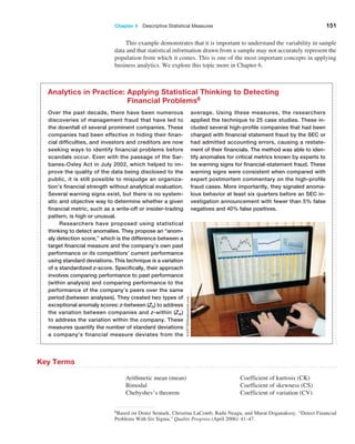 Chapter 4  Descriptive Statistical Measures 151
6Based on Deniz Senturk, Christina LaComb, Radu Neagu, and Murat Doganaksoy, “Detect Financial
Problems With Six Sigma,” Quality Progress (April 2006): 41–47.
Over the past decade, there have been numerous
discoveries of management fraud that have led to
the downfall of several prominent companies. These
companies had been effective in hiding their finan-
cial difficulties, and investors and creditors are now
seeking ways to identify financial problems before
scandals occur. Even with the passage of the Sar-
banes-Oxley Act in July 2002, which helped to im-
prove the quality of the data being disclosed to the
public, it is still possible to misjudge an organiza-
tion’s financial strength without analytical evaluation.
Several warning signs exist, but there is no system-
atic and objective way to determine whether a given
financial metric, such as a write-off or insider-trading
pattern, is high or unusual.
Researchers have proposed using statistical
thinking to detect anomalies. They propose an “anom-
aly detection score,” which is the difference between a
target financial measure and the company’s own past
performance or its competitors’ current performance
using standard deviations. This technique is a variation
of a standardized z-score. Specifically, their approach
involves comparing performance to past performance
(within analysis) and comparing performance to the
performance of the company’s peers over the same
period (between analyses). They created two types of
exceptional anomaly scores: z-between (Zb) to address
the variation between companies and z-within (Zw)
to address the variation within the company. These
measures quantify the number of standard deviations
a company’s financial measure deviates from the
average. Using these measures, the researchers
­
applied the technique to 25 case studies. These in-
cluded several high-profile companies that had been
charged with financial statement fraud by the SEC or
had admitted accounting errors, causing a restate-
ment of their financials. The method was able to iden-
tify anomalies for critical metrics known by experts to
be warning signs for financial-statement fraud. These
warning signs were consistent when compared with
expert postmortem commentary on the high-profile
fraud cases. More importantly, they signaled anoma-
lous behavior at least six quarters before an SEC in-
vestigation announcement with fewer than 5% false
negatives and 40% false positives.
Analytics in Practice: 
Applying Statistical Thinking to Detecting
Financial Problems6
NAN728/Shutterstock.com
Key Terms
Arithmetic mean (mean)
Bimodal
Chebyshev’s theorem
Coefficient of kurtosis (CK)
Coefficient of skewness (CS)
Coefficient of variation (CV)
This example demonstrates that it is important to understand the variability in sample
data and that statistical information drawn from a sample may not accurately represent the
population from which it comes. This is one of the most important concepts in applying
business analytics. We explore this topic more in Chapter 6.
 