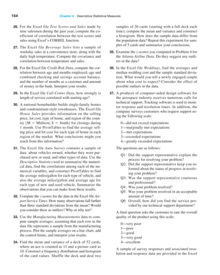 154 Chapter 4  Descriptive Statistical Measures
26. For the Excel file Test Scores and Sales made by
nine salesmen during the past year, compute the co-
efficient of correlation between the test scores and
sales using Excel’s CORREL function.
27. The Excel file Beverage Sales lists a sample of
weekday sales at a convenience store, along with the
daily high temperature. Compute the covariance and
correlation between temperature and sales.
28. For the Excel file Credit Risk Data, compute the cor-
relation between age and months employed, age and
combined checking and savings account balance,
and the number of months as a customer and amount
of money in the bank. Interpret your results.
29. In the Excel file Call Center Data, how strongly is
length of service correlated with starting age?
30. A national homebuilder builds single-family homes
and condominium-style townhouses. The Excel file
House Sales provides information on the selling
price, lot cost, type of home, and region of the coun-
try 1M = Midwest, S = South2 for closings during
1 month. Use PivotTables to find the average sell-
ing price and lot cost for each type of home in each
region of the market. What conclusions might you
reach from this information?
31. The Excel file Auto Survey contains a sample of
data about vehicles owned, whether they were pur-
chased new or used, and other types of data. Use the
­
Descriptive Statistics tool to summarize the numeri-
cal data, find the correlations among each of the nu-
merical variables, and construct PivotTables to find
the ­
average miles/gallon for each type of vehicle, and
also the average miles/gallon and average age for
each type of new and used vehicle. Summarize the
observations that you can make from these results.
32. Compute the z-scores for the data in the Excel file Air-
port Service Times. How many observations fall farther
than three standard deviations from the mean? Would
you consider these as outliers? Why or why not?
33. Use the Manufacturing Measurements data to com-
pute sample averages, assuming that each row in the
data file represents a sample from the manufacturing
process. Plot the sample averages on a line chart, add
the control limits, and interpret your results.
34. Find the mean and variance of a deck of 52 cards,
where an ace is counted as 11 and a picture card as
10. Construct a frequency distribution and histogram
of the card values. Shuffle the deck and deal two
samples of 20 cards (starting with a full deck each
time); compute the mean and variance and construct
a histogram. How does the sample data differ from
the population data? Repeat this experiment for sam-
ples of 5 cards and summarize your conclusions.
35. Examine the z-scores you computed in Problem 4 for
the Atlanta Airline Data. Do they suggest any outli-
ers in the data?
36. In the Excel file Weddings, find the averages and
median wedding cost and the sample standard devia-
tion. What would you tell a newly engaged couple
about what cost to expect? Consider the effect of
possible outliers in the data.
37. A producer of computer-aided design software for
the aerospace industry receives numerous calls for
technical support. Tracking software is used to moni-
tor ­
response and resolution times. In addition, the
company surveys customers who request support us-
ing the following scale:
0—did not exceed expectations
1—marginally met expectations
2—met expectations
3—exceeded expectations
4—greatly exceeded expectations
		 The questions are as follows:
Q1: 
Did the support representative explain the
process for resolving your problem?
Q2: 
Did the support representative keep you in-
formed about the status of progress in resolv-
ing your problem?
Q3: 
Was the support representative courteous
and professional?
Q4: 
Was your problem resolved?
Q5: 
Was your problem resolved in an acceptable
amount of time?
Q6: 
Overall, how did you find the service pro-
vided by our technical support department?
		 A final question asks the customer to rate the overall
quality of the product using this scale:
0—very poor
1—poor
2—good
3—very good
4—excellent
		 A sample of survey responses and associated reso-
lution and response data are provided in the Excel
 