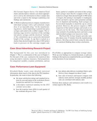 Chapter 4  Descriptive Statistical Measures 155
file Customer Support Survey. Use whatever Excel
charts and descriptive statistics you deem appropri-
ate to convey the information in these sample data
and write a report to the manager explaining your
findings and conclusions.
38. A Midwest pharmaceutical company manufactures
individual syringes with a self-contained, single
dose of an injectable drug.7 In the manufactur-
ing process, sterile liquid drug is poured into glass
syringes and sealed with a rubber stopper. The re-
maining stage involves insertion of the cartridge
into plastic syringes and the electrical “tacking”
of the containment cap at a precisely determined
length of the syringe. A cap that is tacked at a
shorter-than-desired length (less than 4.920 inches)
leads to pressure on the cartridge stopper and,
hence, partial or complete activation of the syringe.
Such syringes must then be scrapped. If the cap is
tacked at a longer-than-desired length (4.980 inches
or longer), the tacking is incomplete or inadequate,
which can lead to cap loss and a potential cartridge
loss in shipment and handling. Such syringes can
be reworked manually to attach the cap at a lower
position. However, this process requires a 100%
inspection of the tacked syringes and results in in-
creased cost for the items. This final production
step seemed to be producing more and more scrap
and reworked syringes over successive weeks.
The Excel file Syringe Samples provides sam-
ples taken every 15 minutes from the manufacturing
process. Develop control limits using the data and
use statistical thinking ideas to draw conclusions.
7Based on LeRoy A. Franklin and Samar N. Mukherjee, “An SPC Case Study on Stabilizing Syringe
Lengths,” Quality Engineering 12, 1 (1999–2000): 65–71.
Case: Drout Advertising Research Project
The background for this case was introduced in
­
Chapter 1. This is a continuation of the case in Chapter 3.
For this part of the case, summarize the numerical data
using ­
descriptive statistics measures, find proportions
for categorical ­
variables, examine correlations, and use
­
PivotTables as ­
appropriate to compare average values.
Write up your findings in a formal document, or add your
findings to the report you completed for the case in Chapter 3
at the discretion of your instructor.
Case: Performance Lawn Equipment
Elizabeth Burke wants some detailed statistical
­
information about much of the data in the PLE database.
In particular, she wants to know the following:
a. the mean satisfaction ratings and standard devia-
tions by year and region in the worksheets Dealer
Satisfaction and End-User Satisfaction
b. a descriptive statistical summary for the 2012
customer survey data
c. how the response times differ in each quarter of
the worksheet Response Time
d. how defects after delivery (worksheet ­
Defects ­after
Delivery) have changed over these 5 years
e. how sales of mowers and tractors compare with
industry totals and how strongly monthly product
sales are correlated with industry sales
Perform these analyses and summarize your results in a
written report to Ms. Burke.
 